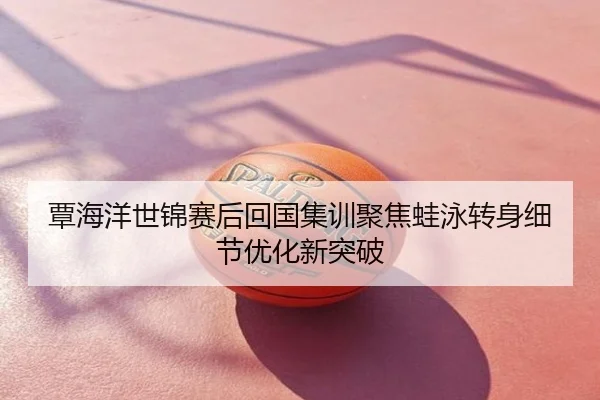 覃海洋世锦赛后回国集训聚焦蛙泳转身细节优化新突破