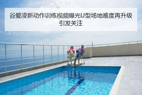 谷爱凌新动作训练视频曝光U型场地难度再升级引发关注