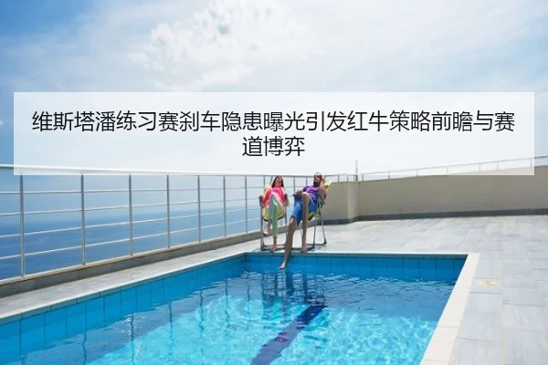 维斯塔潘练习赛刹车隐患曝光引发红牛策略前瞻与赛道博弈